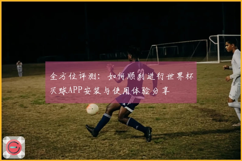 全方位评测：如何顺利进行世界杯买球APP安装与使用体验分享